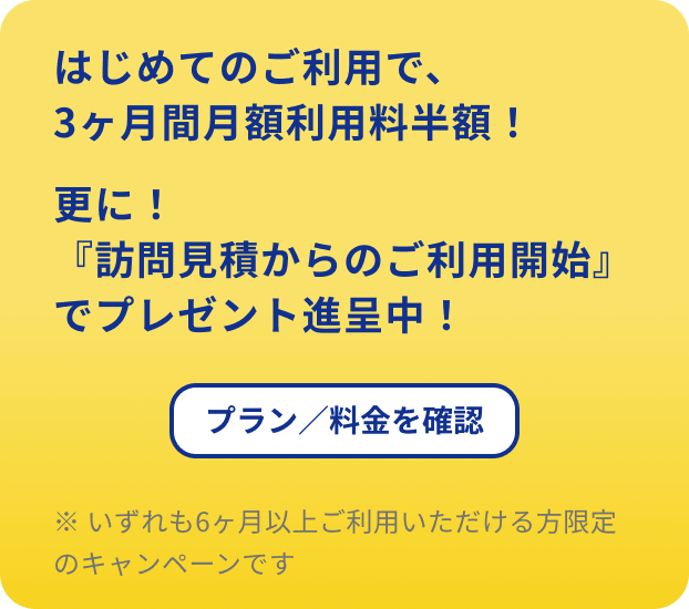 はじめてのご利用で、3ヶ月間月額利用料半額！更に！『訪問見積からのご利用開始』でプレゼント進呈中！