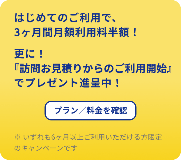 はじめてのご利用で、3ヶ月間月額利用料半額！更に！『訪問見積からのご利用開始』でプレゼント進呈中！